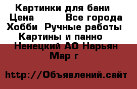 Картинки для бани › Цена ­ 350 - Все города Хобби. Ручные работы » Картины и панно   . Ненецкий АО,Нарьян-Мар г.